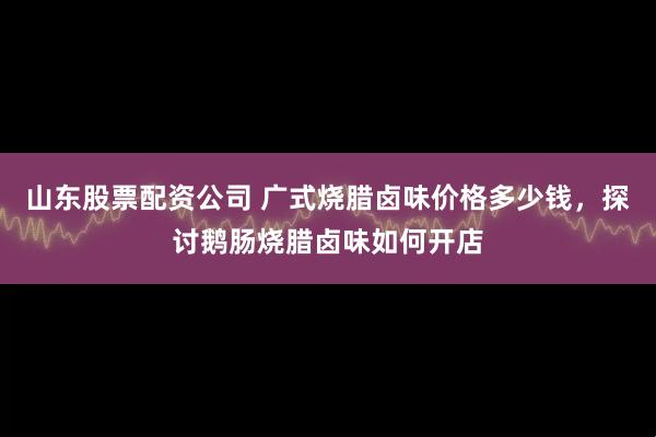 山东股票配资公司 广式烧腊卤味价格多少钱，探讨鹅肠烧腊卤味如何开店