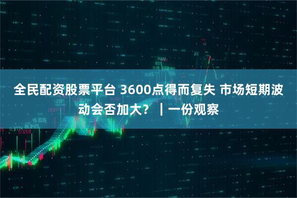 全民配资股票平台 3600点得而复失 市场短期波动会否加大？｜一份观察