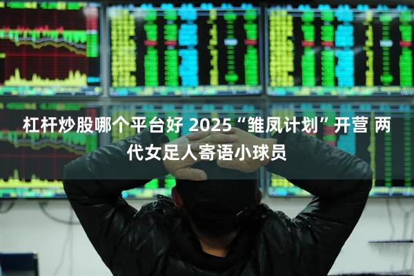 杠杆炒股哪个平台好 2025“雏凤计划”开营 两代女足人寄语小球员
