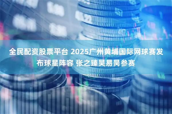 全民配资股票平台 2025广州黄埔国际网球赛发布球星阵容 张之臻吴易昺参赛