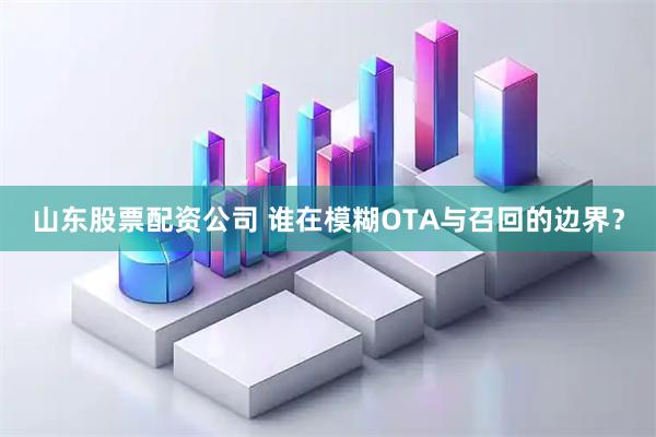 山东股票配资公司 谁在模糊OTA与召回的边界？