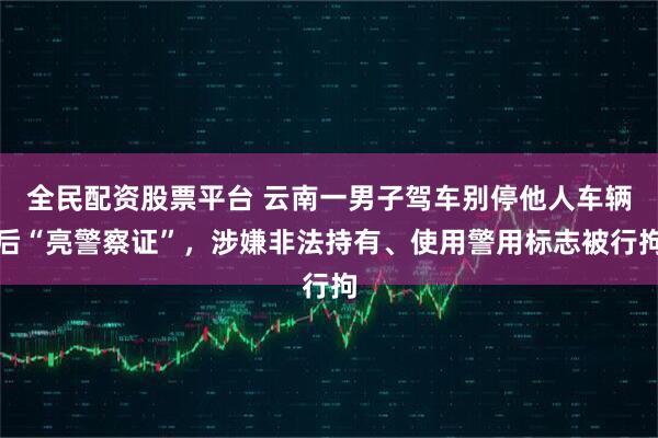 全民配资股票平台 云南一男子驾车别停他人车辆后“亮警察证”，涉嫌非法持有、使用警用标志被行拘