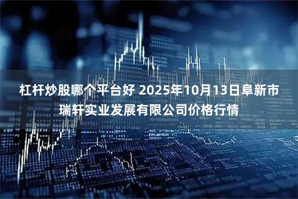 杠杆炒股哪个平台好 2025年10月13日阜新市瑞轩实业发展有限公司价格行情