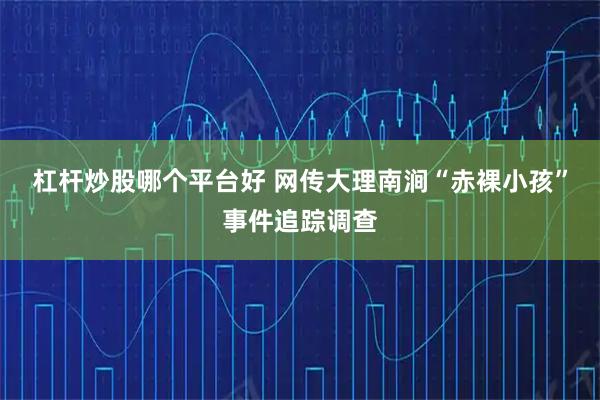 杠杆炒股哪个平台好 网传大理南涧“赤裸小孩”事件追踪调查