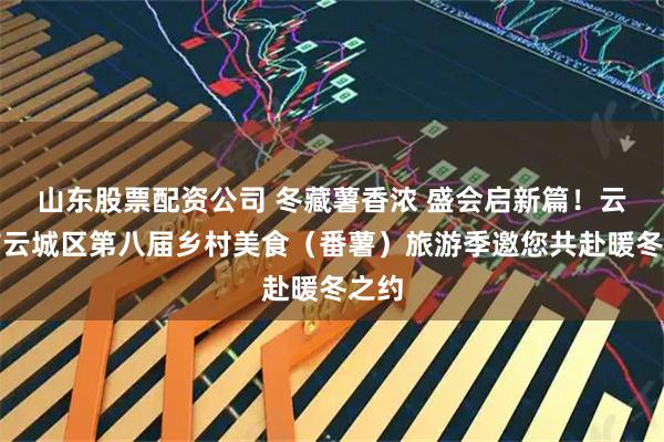 山东股票配资公司 冬藏薯香浓 盛会启新篇！云浮市云城区第八届乡村美食（番薯）旅游季邀您共赴暖冬之约