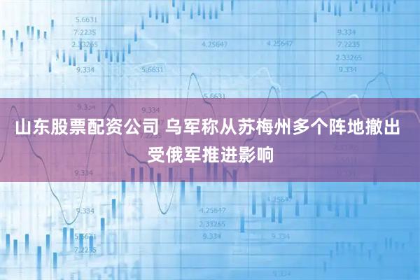 山东股票配资公司 乌军称从苏梅州多个阵地撤出 受俄军推进影响