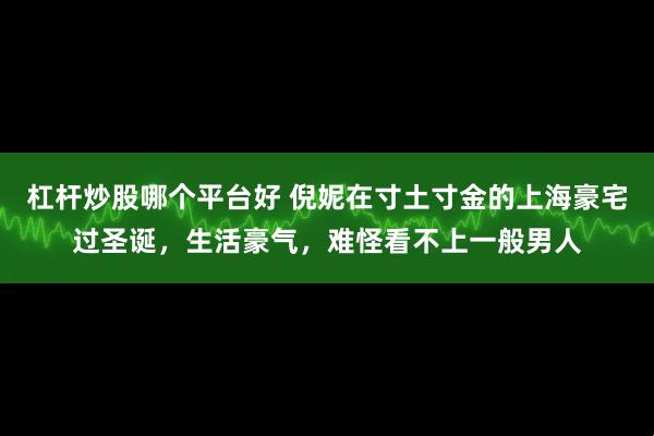 杠杆炒股哪个平台好 倪妮在寸土寸金的上海豪宅过圣诞，生活豪气，难怪看不上一般男人