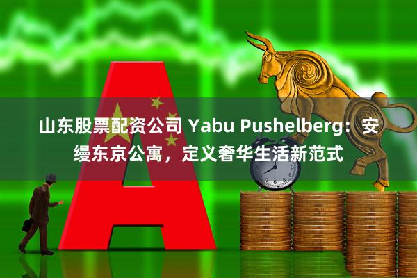 山东股票配资公司 Yabu Pushelberg：安缦东京公寓，定义奢华生活新范式
