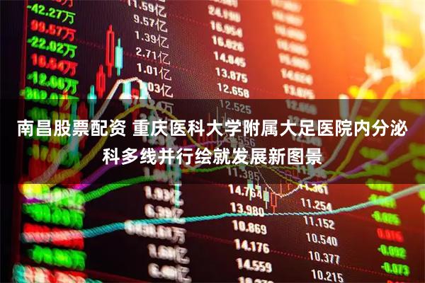 南昌股票配资 重庆医科大学附属大足医院内分泌科多线并行绘就发展新图景