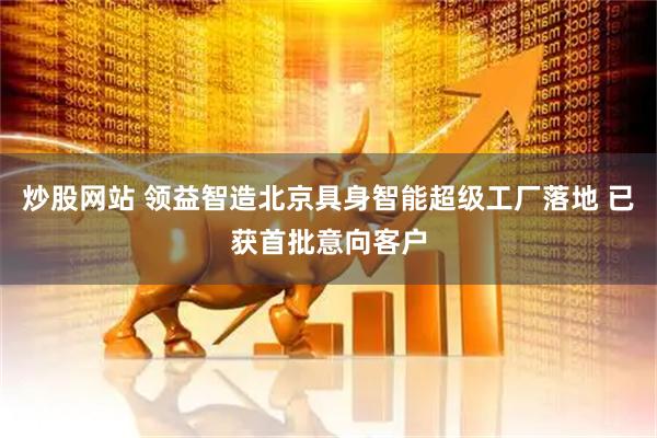 炒股网站 领益智造北京具身智能超级工厂落地 已获首批意向客户