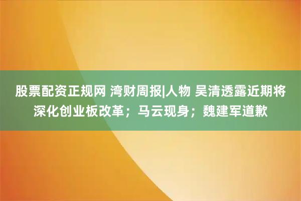 股票配资正规网 湾财周报|人物 吴清透露近期将深化创业板改革；马云现身；魏建军道歉