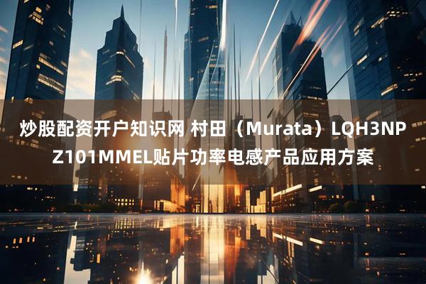 炒股配资开户知识网 村田（Murata）LQH3NPZ101MMEL贴片功率电感产品应用方案